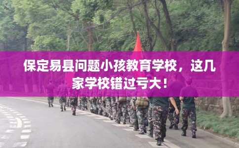 保定易县问题小孩教育学校，这几家学校错过亏大！