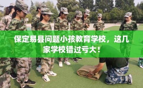保定易县问题小孩教育学校，这几家学校错过亏大！