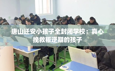 唐山迁安小孩子全封闭学校：真心挽救叛逆期的孩子