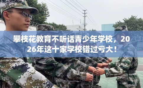 攀枝花教育不听话青少年学校，2026年这十家学校错过亏大！