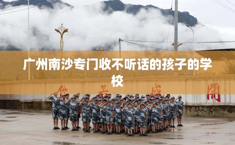 广州南沙专门收不听话的孩子的学校