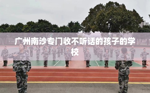 广州南沙专门收不听话的孩子的学校
