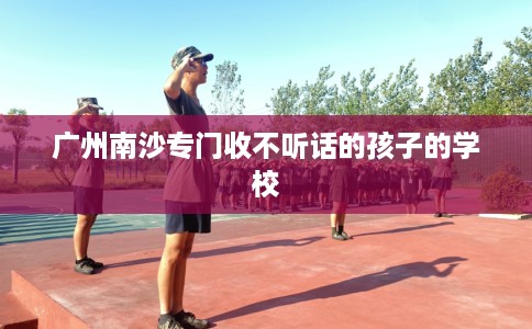 广州南沙专门收不听话的孩子的学校