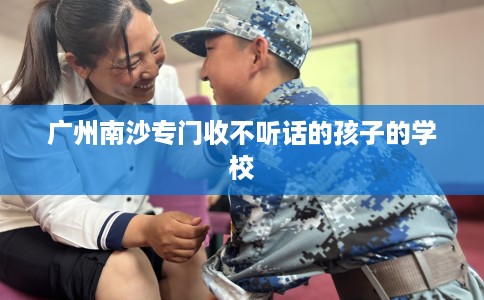 广州南沙专门收不听话的孩子的学校