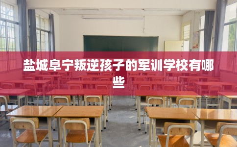 盐城阜宁叛逆孩子的军训学校有哪些