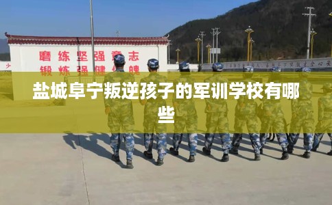 盐城阜宁叛逆孩子的军训学校有哪些