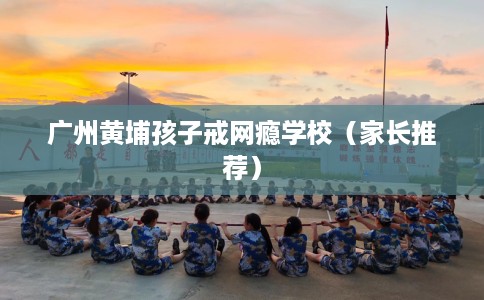 广州黄埔孩子戒网瘾学校（家长推荐）