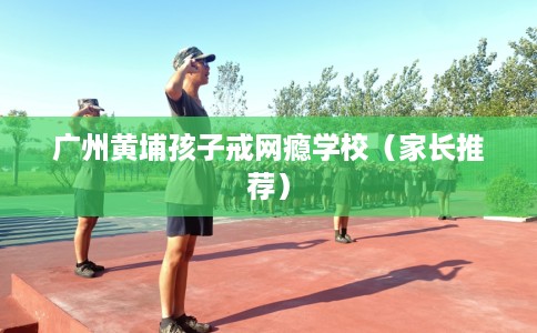 广州黄埔孩子戒网瘾学校（家长推荐）