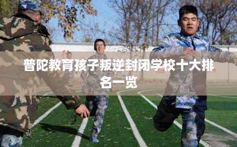 普陀教育孩子叛逆封闭学校十大排名一览