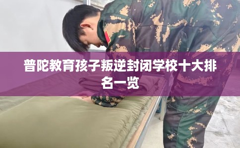 普陀教育孩子叛逆封闭学校十大排名一览