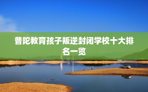 普陀教育孩子叛逆封闭学校十大排名一览