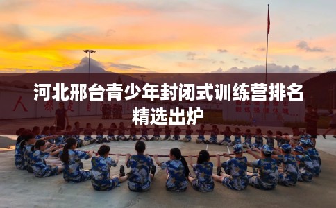 河北邢台青少年封闭式训练营排名精选出炉