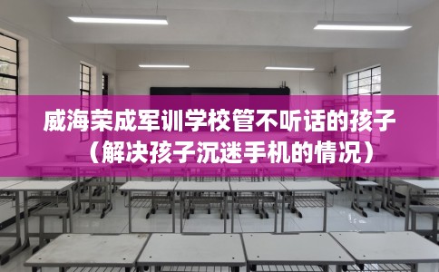 威海荣成军训学校管不听话的孩子（解决孩子沉迷手机的情况）