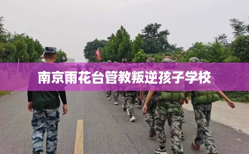 南京雨花台管教叛逆孩子学校