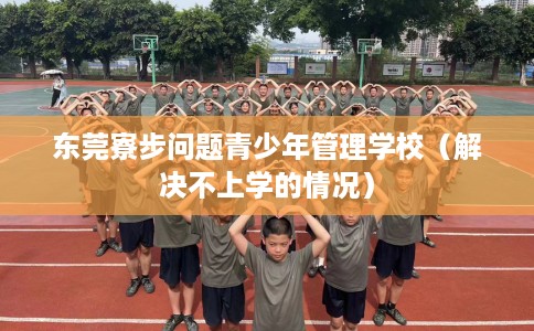 东莞寮步问题青少年管理学校（解决不上学的情况）