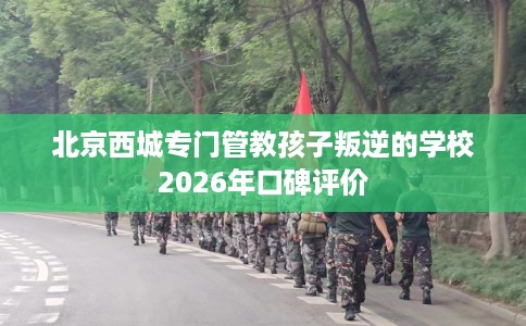 北京西城专门管教孩子叛逆的学校2026年口碑评价