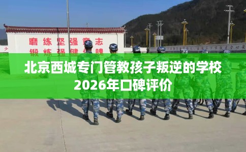 北京西城专门管教孩子叛逆的学校2026年口碑评价