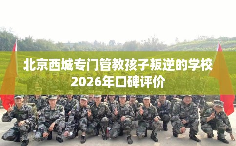 北京西城专门管教孩子叛逆的学校2026年口碑评价
