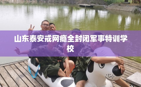 山东泰安戒网瘾全封闭军事特训学校