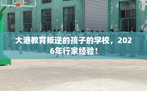 大港教育叛逆的孩子的学校，2026年行家经验！