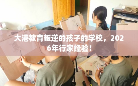 大港教育叛逆的孩子的学校，2026年行家经验！