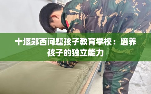 十堰郧西问题孩子教育学校：培养孩子的独立能力