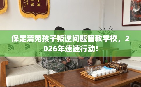 保定清苑孩子叛逆问题管教学校，2026年速速行动!