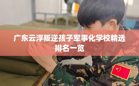 广东云浮叛逆孩子军事化学校精选排名一览