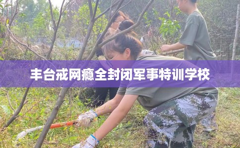 丰台戒网瘾全封闭军事特训学校