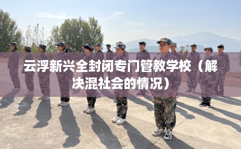 云浮新兴全封闭专门管教学校（解决混社会的情况）