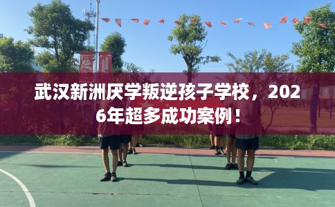 武汉新洲厌学叛逆孩子学校，2026年超多成功案例！