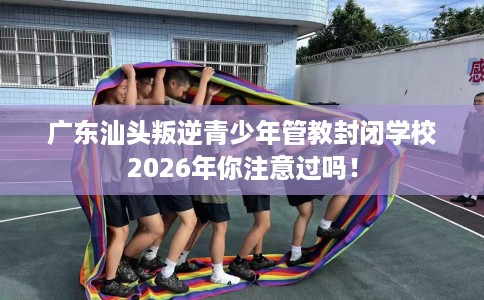 广东汕头叛逆青少年管教封闭学校2026年你注意过吗！