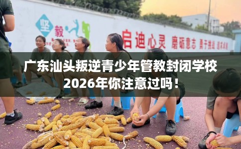 广东汕头叛逆青少年管教封闭学校2026年你注意过吗！