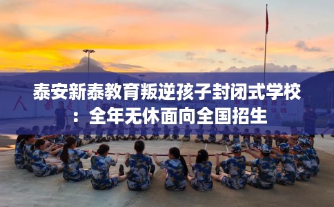 泰安新泰教育叛逆孩子封闭式学校：全年无休面向全国招生