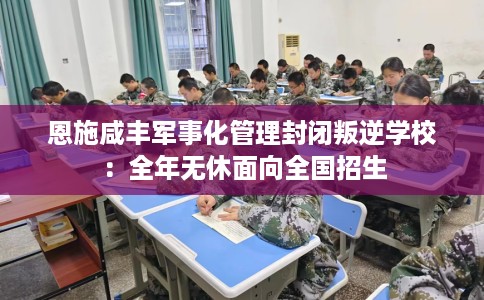 恩施咸丰军事化管理封闭叛逆学校：全年无休面向全国招生