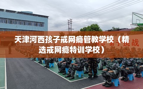 天津河西孩子戒网瘾管教学校（精选戒网瘾特训学校）