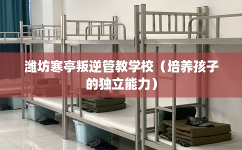 潍坊寒亭叛逆管教学校（培养孩子的独立能力）