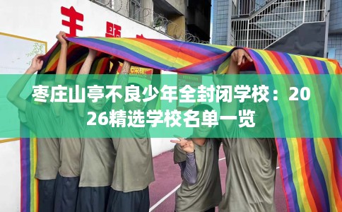 枣庄山亭不良少年全封闭学校：2026精选学校名单一览