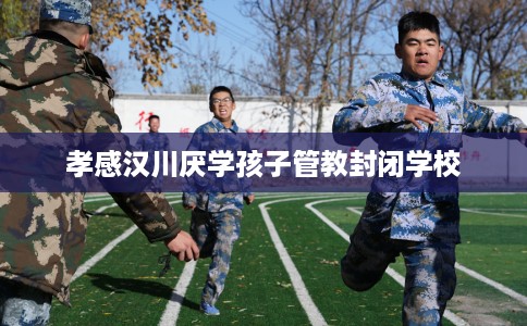 孝感汉川厌学孩子管教封闭学校