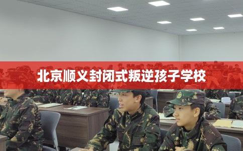 北京顺义封闭式叛逆孩子学校