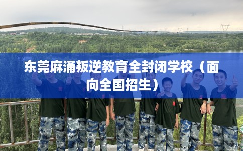 东莞麻涌叛逆教育全封闭学校（面向全国招生）