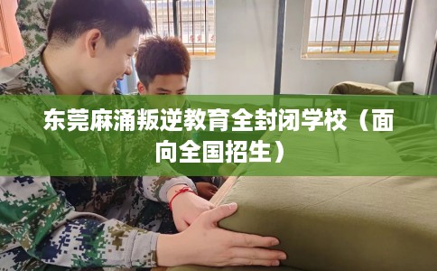东莞麻涌叛逆教育全封闭学校（面向全国招生）