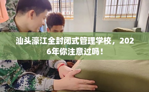 汕头濠江全封闭式管理学校，2026年你注意过吗！