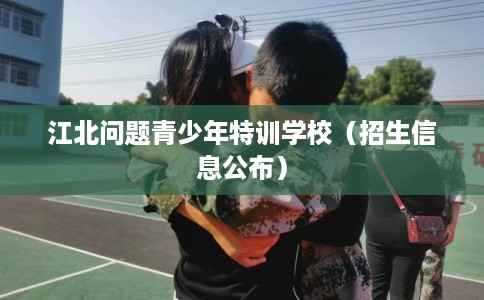 江北问题青少年特训学校（招生信息公布）