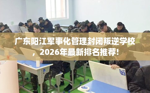 广东阳江军事化管理封闭叛逆学校，2026年最新排名推荐!