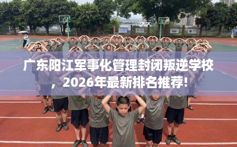 广东阳江军事化管理封闭叛逆学校，2026年最新排名推荐!