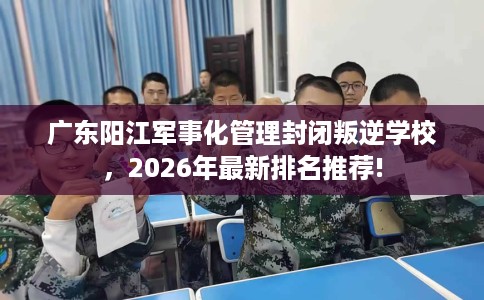 广东阳江军事化管理封闭叛逆学校，2026年最新排名推荐!