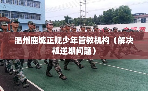温州鹿城正规少年管教机构（解决叛逆期问题）
