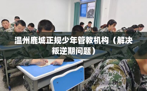 温州鹿城正规少年管教机构（解决叛逆期问题）