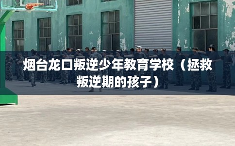 烟台龙口叛逆少年教育学校（拯救叛逆期的孩子）